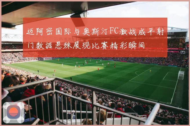迈阿密国际与奥斯汀FC激战成平射门数据悬殊展现比赛精彩瞬间