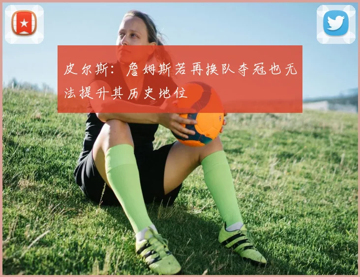 皮尔斯：詹姆斯若再换队夺冠也无法提升其历史地位