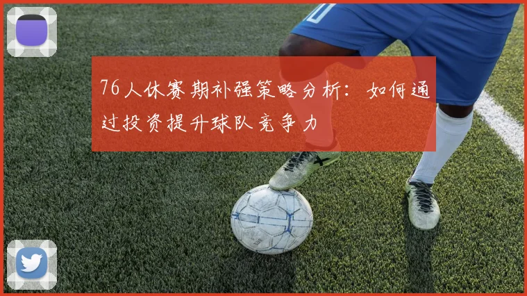 76人休赛期补强策略分析：如何通过投资提升球队竞争力