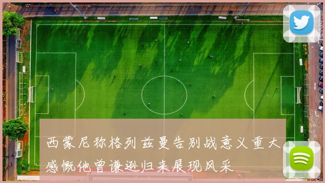 西蒙尼称格列兹曼告别战意义重大感慨他曾谦逊归来展现风采