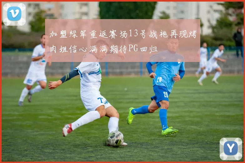 加盟绿军重返赛场13号战袍再现烤肉姐信心满满期待PG回归