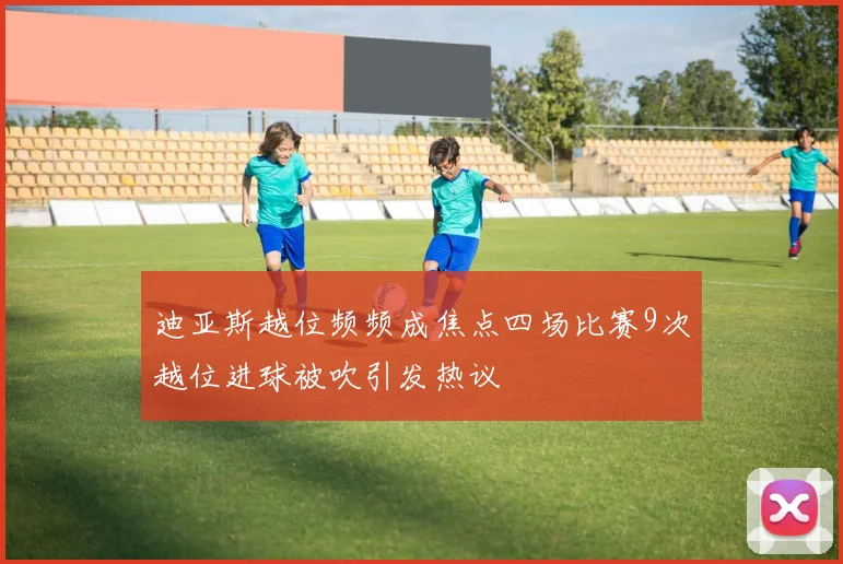 迪亚斯越位频频成焦点四场比赛9次越位进球被吹引发热议