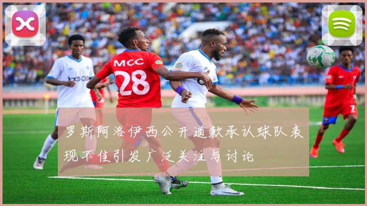 罗斯阿洛伊西公开道歉承认球队表现不佳引发广泛关注与讨论
