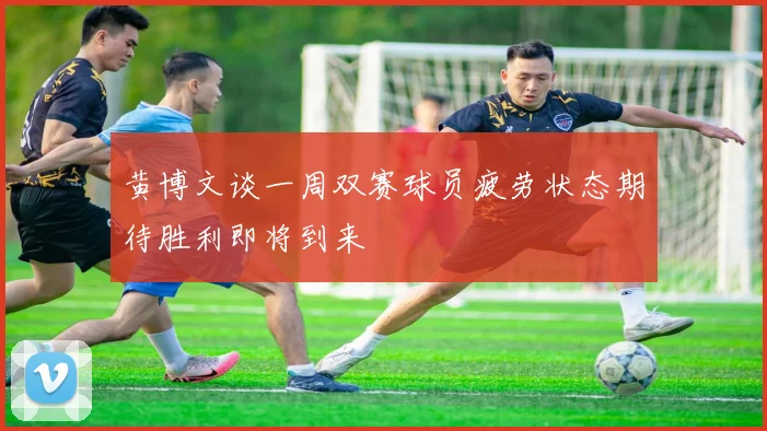 黄博文谈一周双赛球员疲劳状态期待胜利即将到来