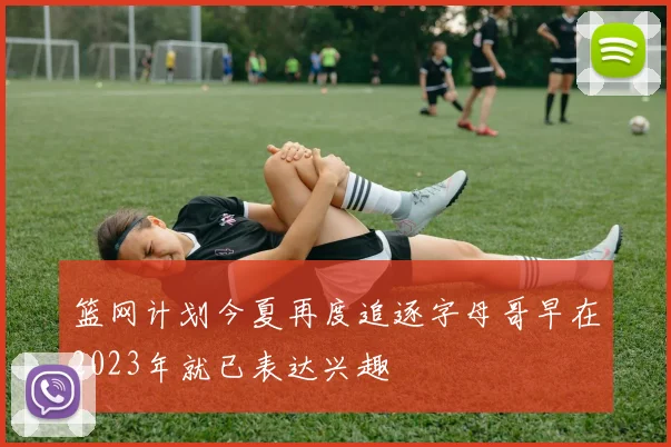 篮网计划今夏再度追逐字母哥早在2023年就已表达兴趣