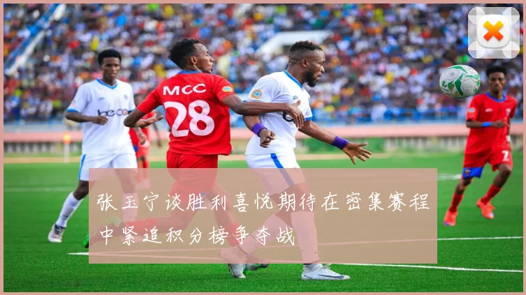 张玉宁谈胜利喜悦期待在密集赛程中紧追积分榜争夺战