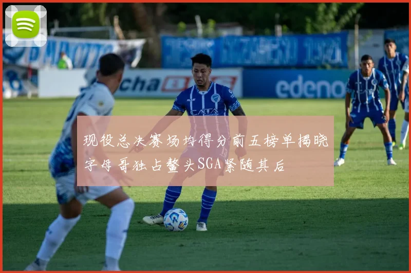现役总决赛场均得分前五榜单揭晓字母哥独占鳌头SGA紧随其后