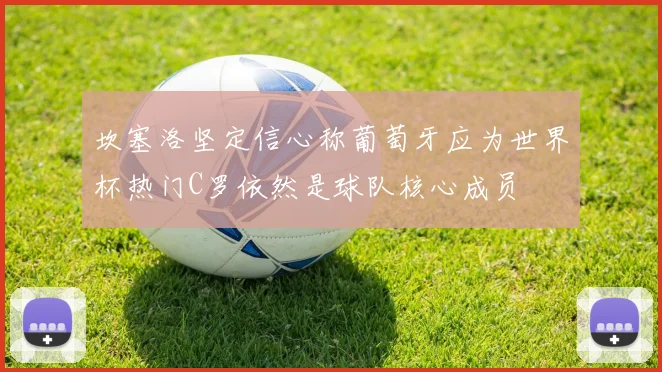 坎塞洛坚定信心称葡萄牙应为世界杯热门C罗依然是球队核心成员