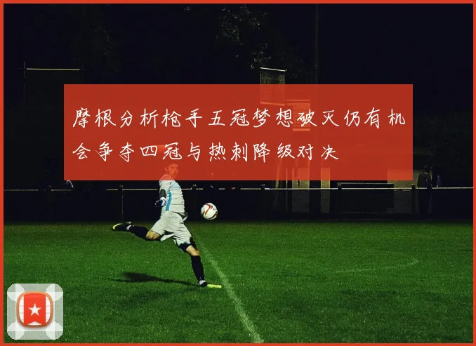 摩根分析枪手五冠梦想破灭仍有机会争夺四冠与热刺降级对决