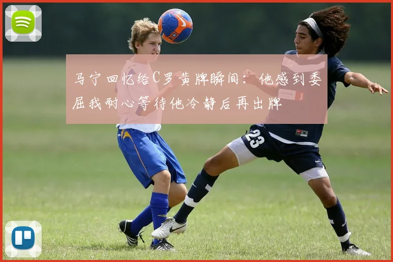 马宁回忆给C罗黄牌瞬间：他感到委屈我耐心等待他冷静后再出牌