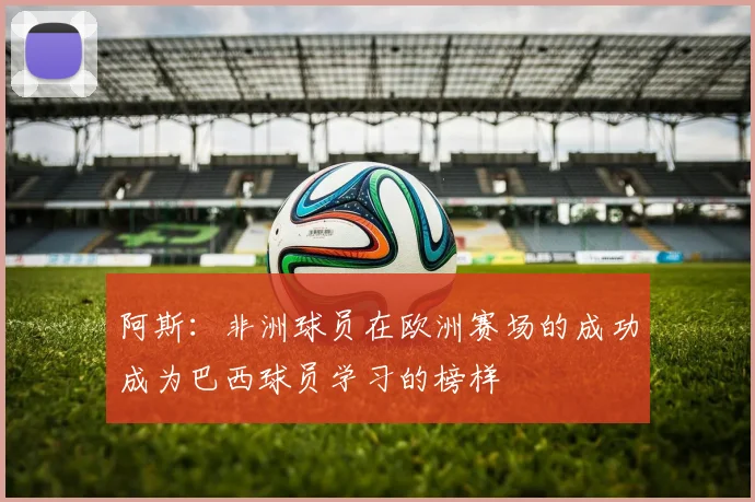 阿斯：非洲球员在欧洲赛场的成功成为巴西球员学习的榜样