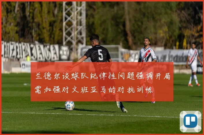 兰德尔谈球队纪律性问题强调开局需加强对文班亚马的对抗训练