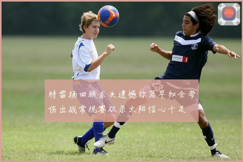 特雷杨回顾东决遗憾称若早知会带伤出战常规赛双杀太阳信心十足