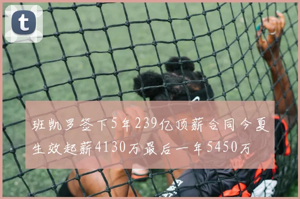班凯罗签下5年239亿顶薪合同今夏生效起薪4130万最后一年5450万