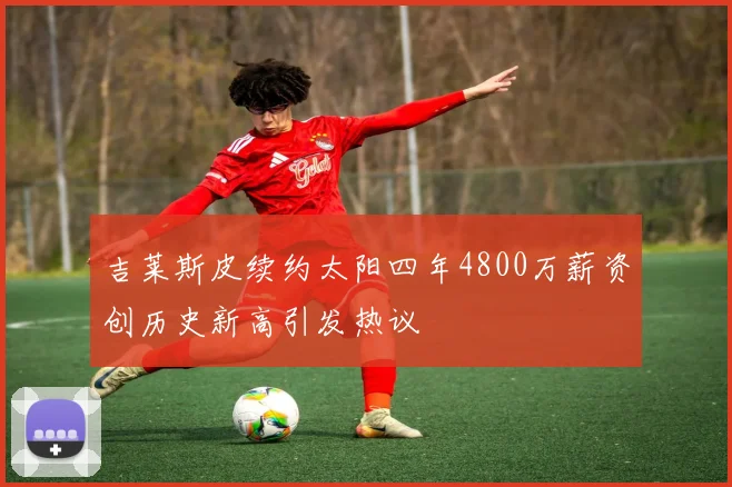 吉莱斯皮续约太阳四年4800万薪资创历史新高引发热议