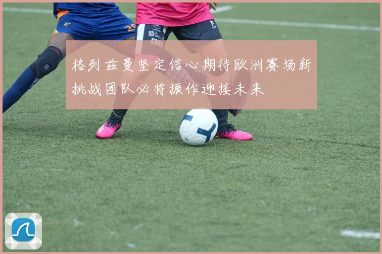 格列兹曼坚定信心期待欧洲赛场新挑战团队必将振作迎接未来