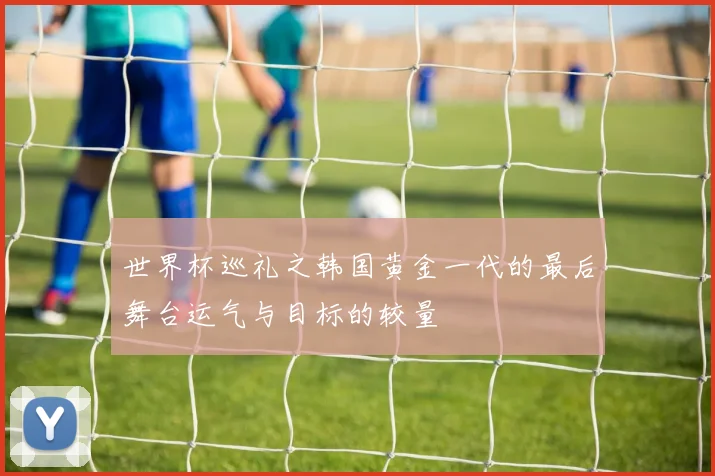 世界杯巡礼之韩国黄金一代的最后舞台运气与目标的较量