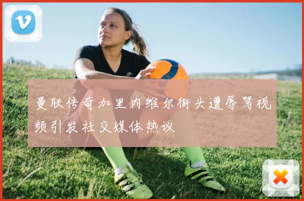 曼联传奇加里内维尔街头遭辱骂视频引发社交媒体热议