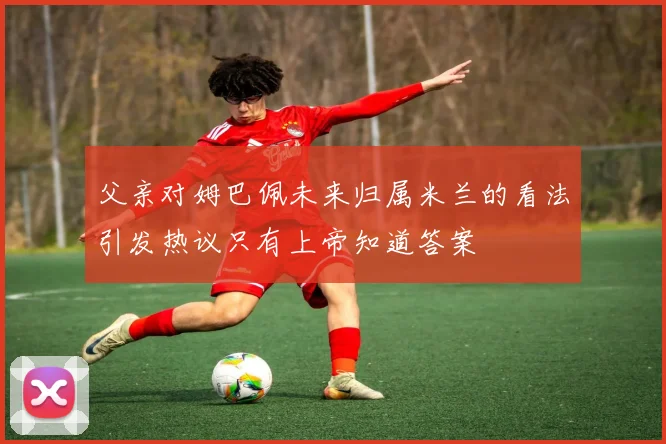 父亲对姆巴佩未来归属米兰的看法引发热议只有上帝知道答案
