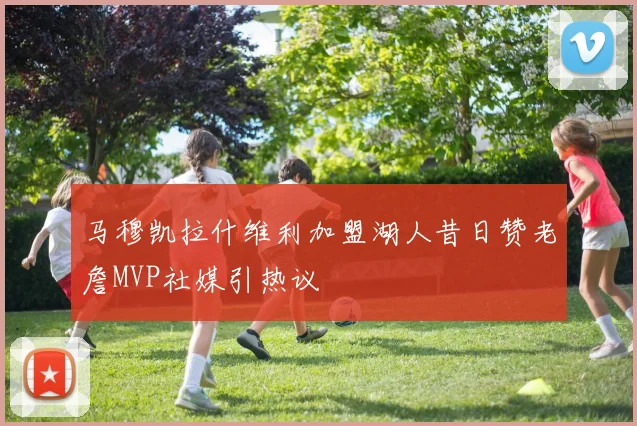 马穆凯拉什维利加盟湖人昔日赞老詹MVP社媒引热议