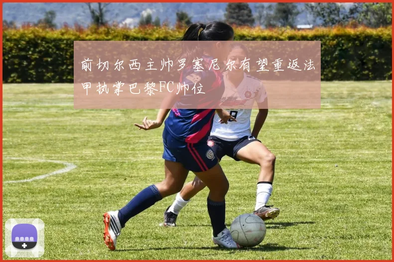 前切尔西主帅罗塞尼尔有望重返法甲执掌巴黎FC帅位