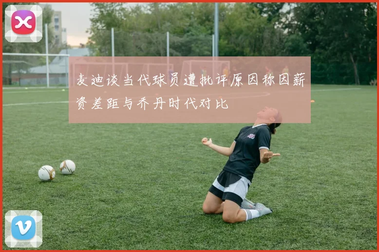 麦迪谈当代球员遭批评原因称因薪资差距与乔丹时代对比