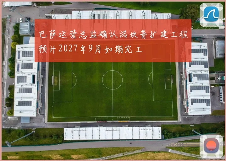 巴萨运营总监确认诺坎普扩建工程预计2027年9月如期完工